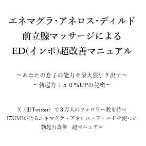 エネマグラ・アネロス・ディルド 前立腺マッサージによる ED（インポ）超改善マニュアル      〜あなたの息子の能力を最大限引き出す〜 〜勃起力150％UPの秘密〜    X（旧Twitter）で3万人のフォロワー数を持つ IZUMIが語るエネマグラ・アネロス・ディルドを使った 勃起力改善  超マニュアル